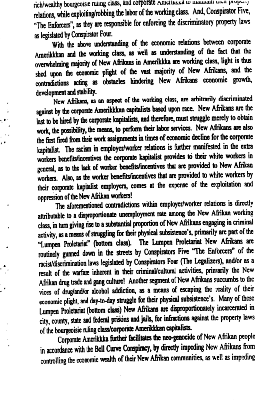 rich/wealthy bourgeoisie ruung class, and COTPOBIE AMEIILLAL L talmaliy WiH Provres ‘elasions, while cplotingrobbing th abo of e workingcas. And, Coasirtor Five, “The Enforers” s they are resposibe for enforcing the discriminatory propety aws 1 lgislated by Consirtor Four. With the above understanding of the economic relations between corporate. Amerikkkan aod the working class, as well as understanding of the foct that the MMuIMmhwnmd&fifllilm shed. upon the cconomic plight of the vast majority of New Afkans, and the development andsabilty. ‘New Affkans, a5 an aspect of the working class, are arbitrarily discriminated st by the copate Anerikkkancapialistsbasd upon ace. New Afkans are te st 10 behired b thecorporte kapialist,an therfor, must strggle merely to obtain ‘work,the pssibily the mesns, 0 perform e labor service. New Afikans are lso the first fired from their work assigaments n times of economic decline for the corporate: kapitalist ‘The racism in employer/worker relations is further manifested in the extra workers benefitfincentives the corporate Kapitalist provides 1 their white workers in anhlddwmhmmmwm workers. Also, s the worker benefitsfincentives tht are provided to white workers by meflm-flmmnmmdmwfimm ‘oppression of the New Afrikan workers! ‘The aforementioned contradictions within employer/worker relations s dircetly atributable 1 8 disproportionate unemployment rate among the New Afkan working clas, in um givng se 1 & subsantial poportion of New Afikan engaging i crmial acivity, 2 8 means of stuggling for ther physicl subsitence’s, pimarily are part of the “Lumpen Proeuria®” (botom clss). The Lumpen Prletarint New Afikans are ouinely guned down in the stels by Conpinors Five “The Enforocs” of te cistiscrimination aws legsiated by Conspiraors Four (The Legalizers), andior a5 3 result of the warfare inherent in their criminal/cultural activities, primarily the New Afikan drug rade and gag cuitue! Anothr egment o New Afikans succumbs o the vices of duglndor alcohol addiction, as 8 means of escaping the reality of their cconomic pligh, ndday-lo-daysirugle for e physicalsubsistence’s. Many of these Lumpen Proeaca (oo class) New Afkansar disproporionaiely incrcerted in iy couny, s edera prions and il fo nfacions agint the properylaws ulhmmwmmm Corporate Anerka futhe e the neo-genocide of New Afikan people i accondance with the Bell Curve Conspiny, by diecl impeding New Afikans from contolng he conamicvealth f e New Afancommuitis, s well s impefing